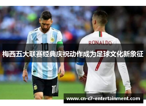 梅西五大联赛经典庆祝动作成为足球文化新象征